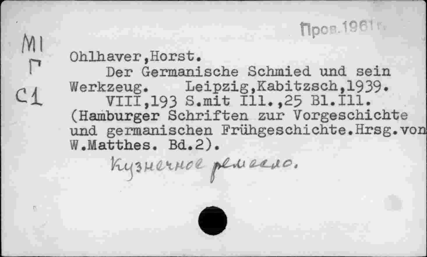 ﻿tlpcr-ISf *
Ohlhaver,Horst.
Der Germanische Schmied und sein Werkzeug.	Leipzig,Kabitzsch,1939»
VIII,193 S.mit Ill.,25 Bl.Ill. (Hamburger Schriften zur Vorgeschichte und germanischen Frühgeschichte.Hrsg.v W.Matthes. Bd.2).